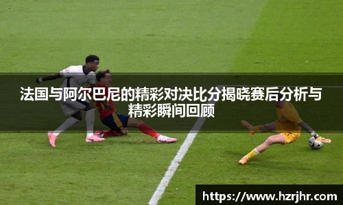 法国与阿尔巴尼的精彩对决比分揭晓赛后分析与精彩瞬间回顾