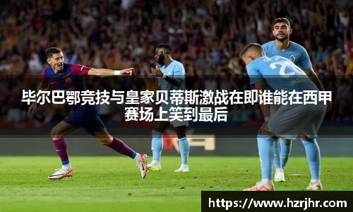 毕尔巴鄂竞技与皇家贝蒂斯激战在即谁能在西甲赛场上笑到最后
